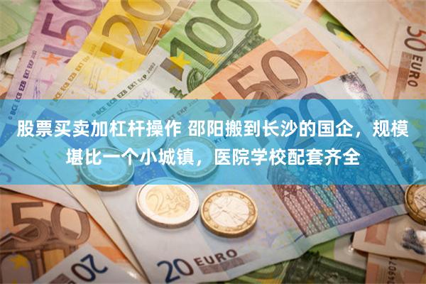 股票买卖加杠杆操作 邵阳搬到长沙的国企，规模堪比一个小城镇，医院学校配套齐全