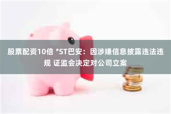 股票配资10倍 *ST巴安：因涉嫌信息披露违法违规 证监会决定对公司立案