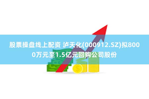 股票操盘线上配资 泸天化(000912.SZ)拟8000万元至1.5亿元回购公司股份