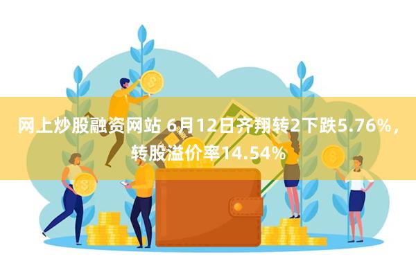 网上炒股融资网站 6月12日齐翔转2下跌5.76%，转股溢价率14.54%