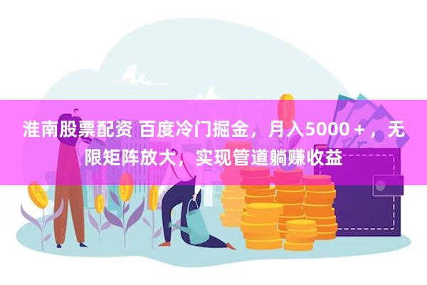 淮南股票配资 百度冷门掘金，月入5000＋，无限矩阵放大，实现管道躺赚收益