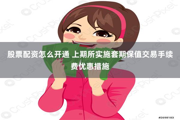 股票配资怎么开通 上期所实施套期保值交易手续费优惠措施