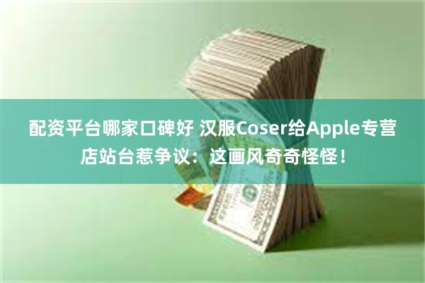 配资平台哪家口碑好 汉服Coser给Apple专营店站台惹争议：这画风奇奇怪怪！