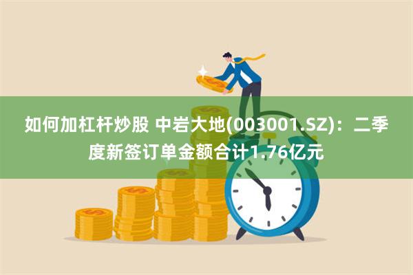 如何加杠杆炒股 中岩大地(003001.SZ)：二季度新签订单金额合计1.76亿元