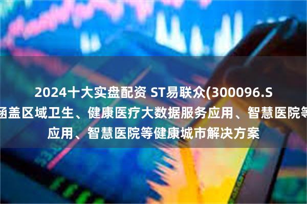 2024十大实盘配资 ST易联众(300096.SZ)：目前已形成了涵盖区域卫生、健康医疗大数据服务应用、智慧医院等健康城市解决方案