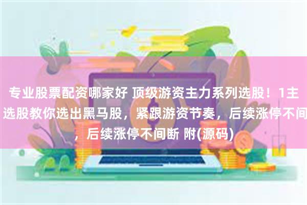 专业股票配资哪家好 顶级游资主力系列选股！1主图+2副图+1选股教你选出黑马股，紧跟游资节奏，后续涨停不间断 附(源码)