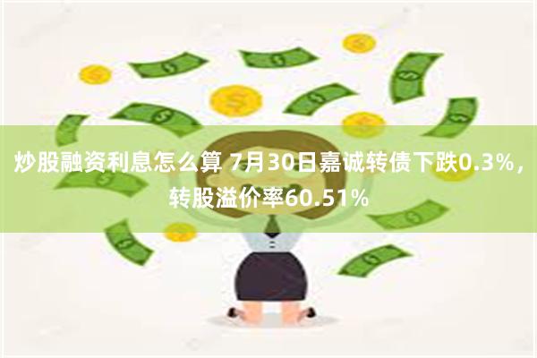 炒股融资利息怎么算 7月30日嘉诚转债下跌0.3%，转股溢价率60.51%