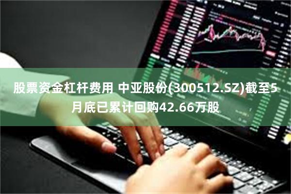 股票资金杠杆费用 中亚股份(300512.SZ)截至5月底已累计回购42.66万股