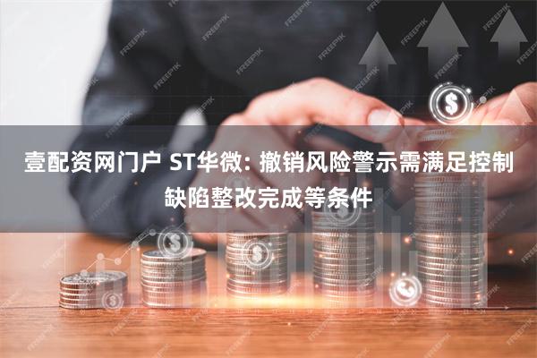 壹配资网门户 ST华微: 撤销风险警示需满足控制缺陷整改完成等条件