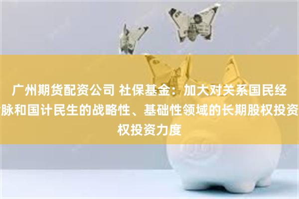 广州期货配资公司 社保基金：加大对关系国民经济命脉和国计民生的战略性、基础性领域的长期股权投资力度