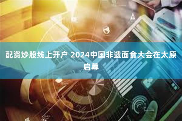 配资炒股线上开户 2024中国非遗面食大会在太原启幕