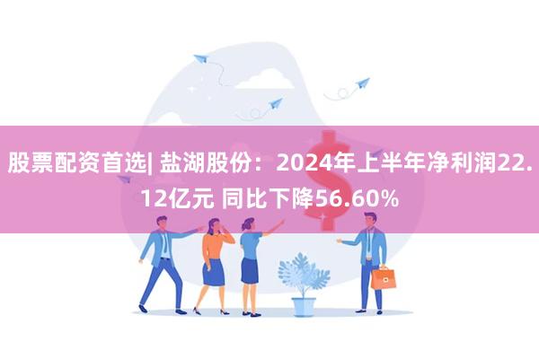 股票配资首选| 盐湖股份：2024年上半年净利润22.12亿元 同比下降56.60%