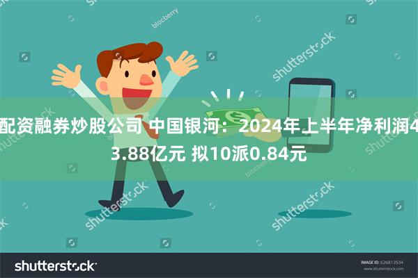 配资融券炒股公司 中国银河：2024年上半年净利润43.88亿元 拟10派0.84元