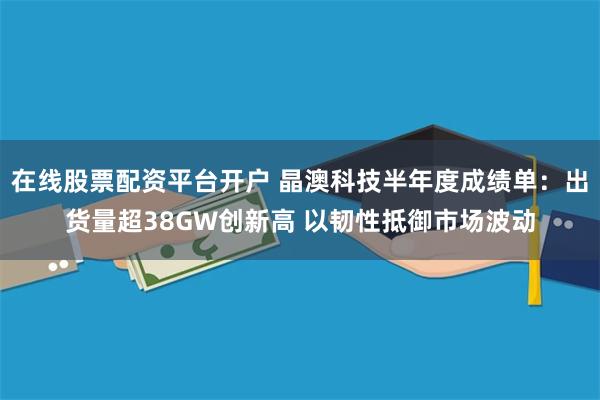 在线股票配资平台开户 晶澳科技半年度成绩单：出货量超38GW创新高 以韧性抵御市场波动