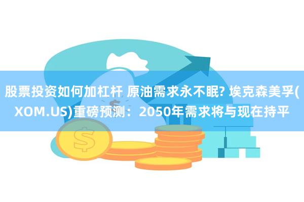 股票投资如何加杠杆 原油需求永不眠? 埃克森美孚(XOM.US)重磅预测：2050年需求将与现在持平