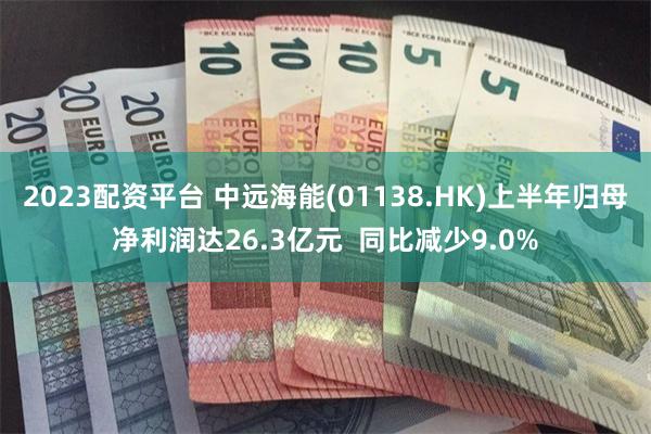 2023配资平台 中远海能(01138.HK)上半年归母净利润达26.3亿元  同比减少9.0%