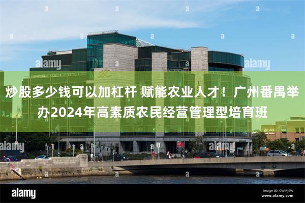 炒股多少钱可以加杠杆 赋能农业人才！广州番禺举办2024年高素质农民经营管理型培育班