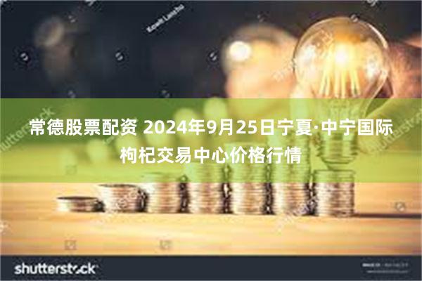 常德股票配资 2024年9月25日宁夏·中宁国际枸杞交易中心价格行情