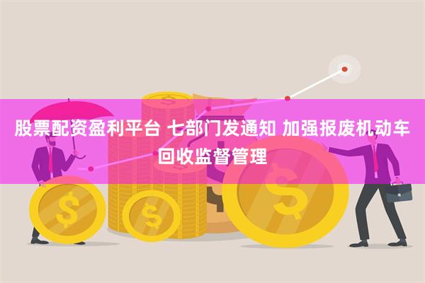 股票配资盈利平台 七部门发通知 加强报废机动车回收监督管理