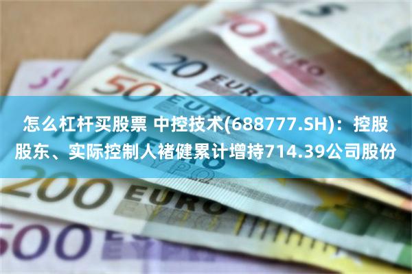 怎么杠杆买股票 中控技术(688777.SH)：控股股东、实际控制人褚健累计增持714.39公司股份