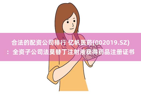 合法的配资公司排行 亿帆医药(002019.SZ)：全资子公司法莫替丁注射液获得药品注册证书