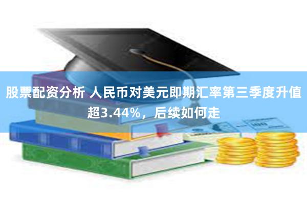 股票配资分析 人民币对美元即期汇率第三季度升值超3.44%，后续如何走