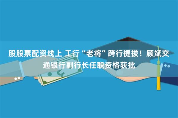 股股票配资线上 工行“老将”跨行提拔！顾斌交通银行副行长任职资格获批