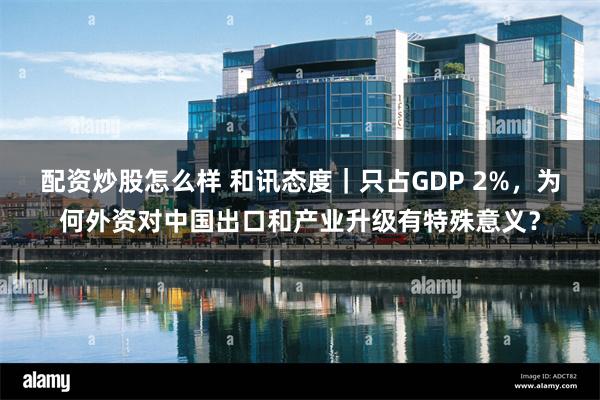 配资炒股怎么样 和讯态度｜只占GDP 2%，为何外资对中国出口和产业升级有特殊意义？