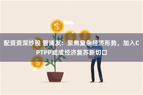 配资资深炒股 管清友：聚焦复杂经济形势，加入CPTPP或成经济复苏新切口