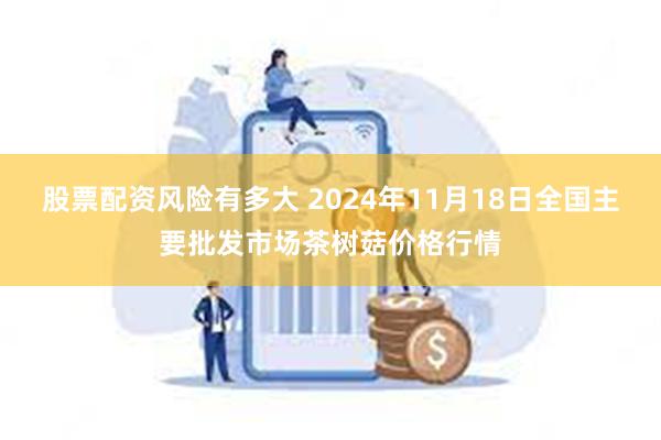 股票配资风险有多大 2024年11月18日全国主要批发市场茶树菇价格行情