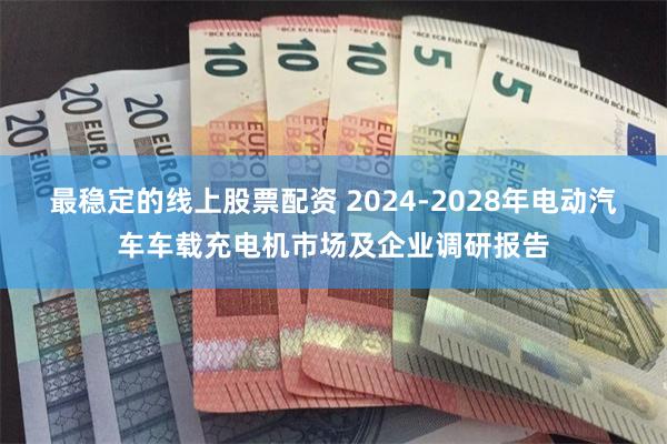 最稳定的线上股票配资 2024-2028年电动汽车车载充电机市场及企业调研报告