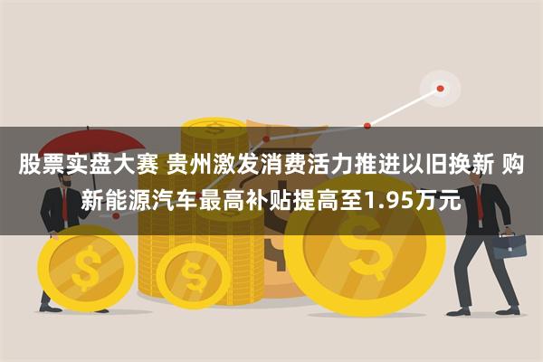 股票实盘大赛 贵州激发消费活力推进以旧换新 购新能源汽车最高补贴提高至1.95万元