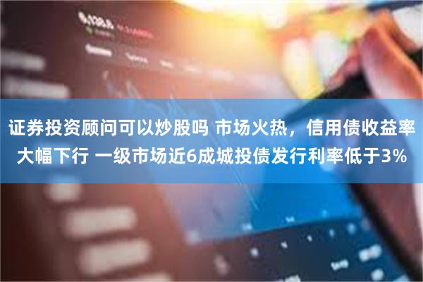 证券投资顾问可以炒股吗 市场火热，信用债收益率大幅下行 一级市场近6成城投债发行利率低于3%