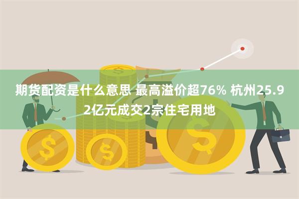 期货配资是什么意思 最高溢价超76% 杭州25.92亿元成交2宗住宅用地