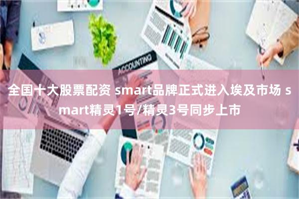 全国十大股票配资 smart品牌正式进入埃及市场 smart精灵1号/精灵3号同步上市