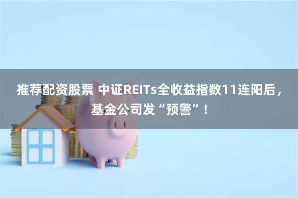 推荐配资股票 中证REITs全收益指数11连阳后，基金公司发“预警”！