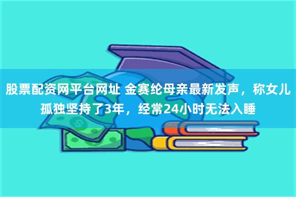 股票配资网平台网址 金赛纶母亲最新发声，称女儿孤独坚持了3年，经常24小时无法入睡